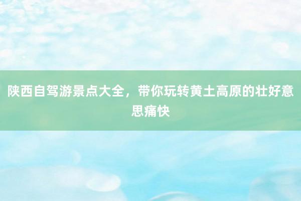 陕西自驾游景点大全，带你玩转黄土高原的壮好意思痛快